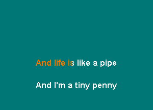 And life is like a pipe

And I'm a tiny penny