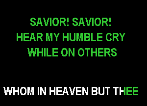 SAVIOR! SAVIOR!
HEAR MY HUMBLE CRY
WHILE 0N OTHERS

WHOM IN HEAVEN BUT THEE
