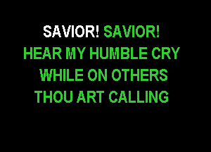 SAVIOR! SAVIOR!
HEAR MY HUMBLE CRY
WHILE 0N OTHERS
THOU ART CALLING