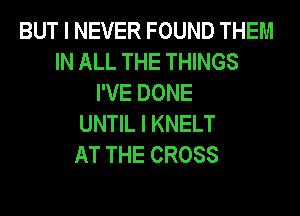 BUT I NEVER FOUND THEM
IN ALL THE THINGS
I'VE DONE
UNTIL I KNELT
AT THE CROSS