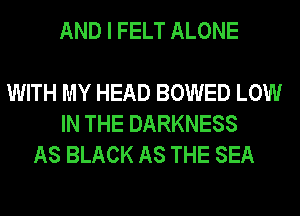 AND I FELT ALONE

WITH MY HEAD BOWED LOW
IN THE DARKNESS
AS BLACK AS THE SEA