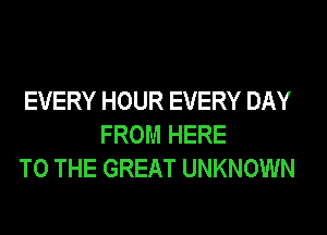 EVERY HOUR EVERY DAY
FROM HERE
TO THE GREAT UNKNOWN