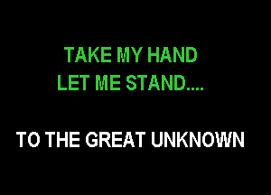 TAKE MY HAND
LET ME STAND...

TO THE GREAT UNKNOWN