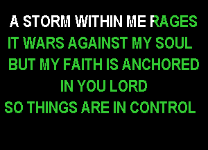 A STORM WITHIN ME RAGES
IT WARS AGAINST MY SOUL
BUT MY FAITH IS ANCHORED
IN YOU LORD
SO THINGS ARE IN CONTROL