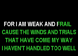 FOR I AM WEAK AND FRAIL
CAUSE THE WINDS AND TRIALS
THAT HAVE COME MY WAY
I HAVEN'T HANDLED T00 WELL