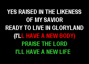 YES RAISED IN THE LIKENESS
OF MY SAVIOR
READY TO LIVE IN GLORYLAND
(I'LL HAVE A NEW BODY)
PRAISE THE LORD
I'LL HAVE A NEW LIFE