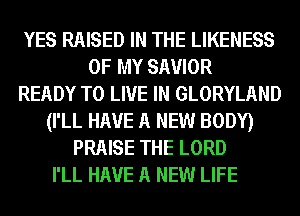 YES RAISED IN THE LIKENESS
OF MY SAVIOR
READY TO LIVE IN GLORYLAND
(I'LL HAVE A NEW BODY)
PRAISE THE LORD
I'LL HAVE A NEW LIFE