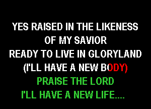 YES RAISED IN THE LIKENESS
OF MY SAVIOR
READY TO LIVE IN GLORYLAND
(I'LL HAVE A NEW BODY)
PRAISE THE LORD
I'LL HAVE A NEW LIFE....