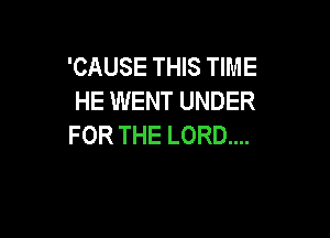 'CAUSE THIS TIME
HE WENT UNDER

FOR THE LORD....