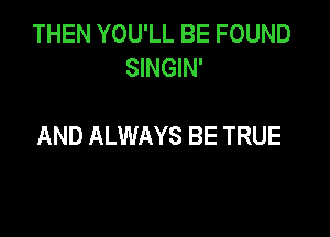 THEN YOU'LL BE FOUND
SINGIN'

AND ALWAYS BE TRUE