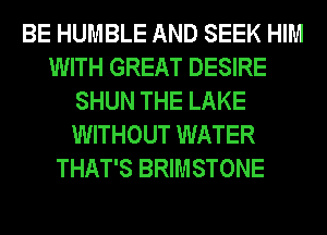 BE HUMBLE AND SEEK HIM
WITH GREAT DESIRE
SHUN THE LAKE
WITHOUT WATER
THAT'S BRIMSTONE