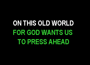 ON THIS OLD WORLD
FOR GOD WANTS US

TO PRESS AHEAD