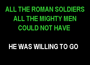 ALL THE ROMAN SOLDIERS
ALL THE MIGHTY MEN
COULD NOT HAVE

HE WAS WILLING TO GO