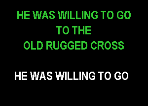 HE WAS WILLING TO GO
TO THE
OLD RUGGED CROSS

HE WAS WILLING TO GO