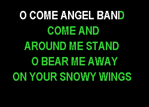 0 COME ANGEL BAND
COME AND
AROUND ME STAND
0 BEAR ME AWAY
ON YOUR SNOWY WINGS