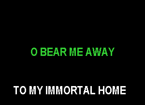 0 BEAR ME AWAY

TO MY IMMORTAL HOME