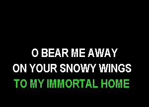 0 BEAR ME AWAY

ON YOUR SNOWY WINGS
TO MY IMMORTAL HOME