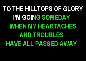 TO THE HILLTOPS 0F GLORY
I'M GOING SOMEDAY
WHEN MY HEARTACHES
AND TROUBLES
HAVE ALL PASSED AWAY
