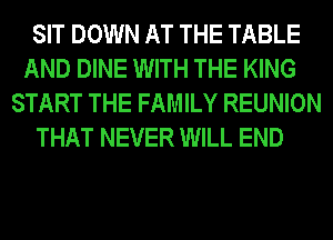 SIT DOWN AT THE TABLE
AND DINE WITH THE KING
START THE FAMILY REUNION
THAT NEVER WILL END