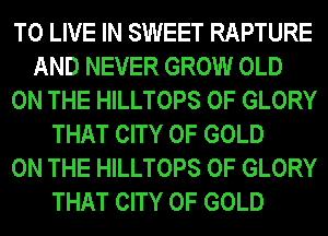 TO LIVE IN SWEET RAPTURE
AND NEVER GROW OLD
ON THE HILLTOPS 0F GLORY
THAT CITY OF GOLD
ON THE HILLTOPS 0F GLORY
THAT CITY OF GOLD