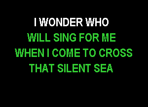 I WONDER WHO
WILL SING FOR ME
WHEN I COME TO CROSS

THAT SILENT SEA