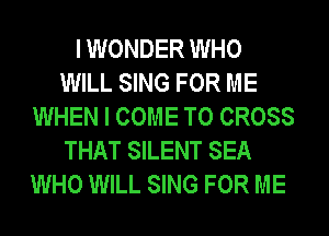 I WONDER WHO
WILL SING FOR ME
WHEN I COME TO CROSS
THAT SILENT SEA
WHO WILL SING FOR ME