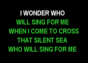 I WONDER WHO
WILL SING FOR ME
WHEN I COME TO CROSS
THAT SILENT SEA
WHO WILL SING FOR ME