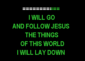 I WILL GO
AND FOLLOW JESUS
THE THINGS
OF THIS WORLD
I WILL LAY DOWN