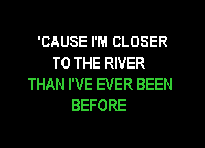 'CAUSE I'M CLOSER
TO THE RIVER

THAN I'VE EVER BEEN
BEFORE