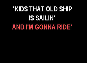 'KIDS THAT OLD SHIP
IS SAILIN'
AND I'M GONNA RIDE'