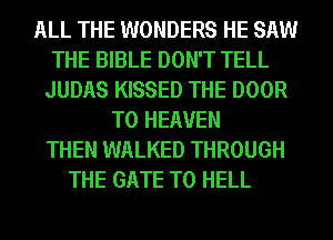 ALL THE WONDERS HE SAW
THE BIBLE DON'T TELL
JUDAS KISSED THE DOOR
T0 HEAVEN
THEN WALKED THROUGH
THE GATE T0 HELL