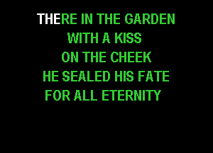 THERE IN THE GARDEN
WITH A KISS
ON THE CHEEK
HE SEALED HIS FATE
FOR ALL ETERNITY

g