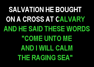 SALVATION HE BOUGHT
ON A CROSS AT CALVARY
AND HE SAID THESE WORDS
COME UNTO ME
AND I WILL CALM
THE RAGING SEA