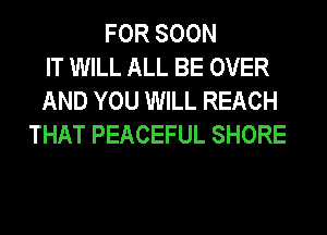 FOR SOON
IT WILL ALL BE OVER
AND YOU WILL REACH
THAT PEACEFUL SHORE