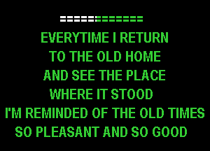 EVERYTIME I RETURN
TO THE OLD HOME
AND SEE THE PLACE
WHERE IT STOOD
I'M REMINDED OF THE OLD TIMES
SO PLEASANT AND SO GOOD