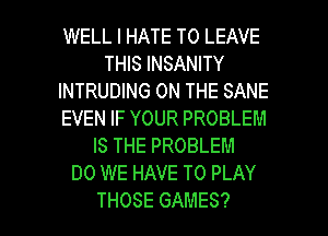 WELL I HATE TO LEAVE
THIS INSANITY
INTRUDING ON THE SANE
EVEN IF YOUR PROBLEM
IS THE PROBLEM
DO WE HAVE TO PLAY

THOSE GAMES? l