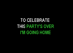 T0 CELEBRATE
THIS PARTY'S OVER

I'M GOING HOME
