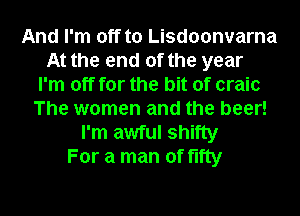 And I'm off to Lisdoonvarna
At the end of the year
I'm off for the bit of craic
The women and the beer!
I'm awful shifty
For a man of fifty