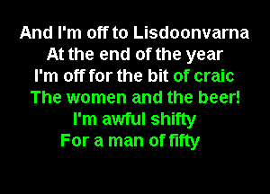 And I'm off to Lisdoonvarna
At the end of the year
I'm off for the bit of craic
The women and the beer!
I'm awful shifty
For a man of fifty