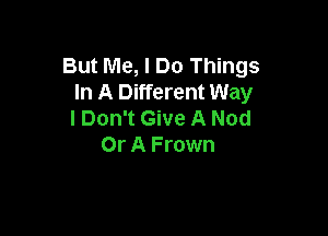 But Me, I Do Things
In A Different Way

I Don't Give A Nod
Or A Frown