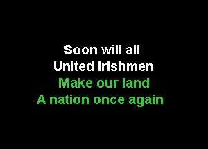 Soon will all
United lrishmen

Make our land
A nation once again