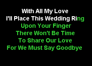 With All My Love
I'll Place This Wedding Ring
Upon Your Finger

There Won't Be Time
To Share Our Love
For We Must Say Goodbye