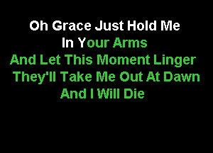 Oh Grace Just Hold Me
In Your Arms
And Let This Moment Linger

They'll Take Me Out At Dawn
And I Will Die