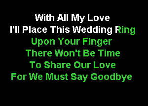 With All My Love
I'll Place This Wedding Ring
Upon Your Finger

There Won't Be Time
To Share Our Love
For We Must Say Goodbye