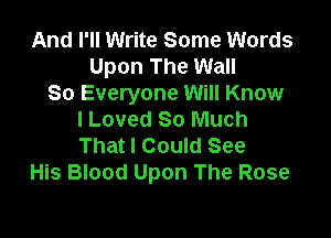 And I'll Write Some Words
Upon The Wall
So Everyone Will Know

I Loved So Much
That I Could See
His Blood Upon The Rose