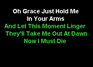 Oh Grace Just Hold Me
In Your Arms
And Let This Moment Linger

They'll Take Me Out At Dawn
Now I Must Die