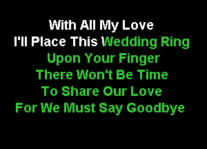 With All My Love
I'll Place This Wedding Ring
Upon Your Finger

There Won't Be Time
To Share Our Love
For We Must Say Goodbye