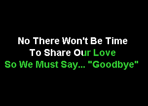No There Won't Be Time

To Share Our Love
So We Must Say... Goodbye