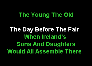 The Young The Old

The Day Before The Fair
When Ireland's
Sons And Daughters
Would All Assemble There