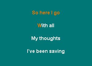 So here I go
With all

My thoughts

I've been saving